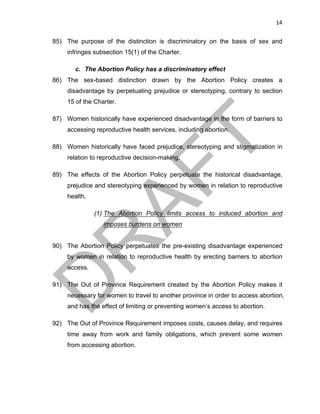 14	
85) The purpose of the distinction is discriminatory on the basis of sex and
infringes subsection 15(1) of the Charter.
c. The Abortion Policy has a discriminatory effect
86) The sex-based distinction drawn by the Abortion Policy creates a
disadvantage by perpetuating prejudice or stereotyping, contrary to section
15 of the Charter.
87) Women historically have experienced disadvantage in the form of barriers to
accessing reproductive health services, including abortion.
88) Women historically have faced prejudice, stereotyping and stigmatization in
relation to reproductive decision-making.
89) The effects of the Abortion Policy perpetuate the historical disadvantage,
prejudice and stereotyping experienced by women in relation to reproductive
health.
(1) The Abortion Policy limits access to induced abortion and
imposes burdens on women
90) The Abortion Policy perpetuates the pre-existing disadvantage experienced
by women in relation to reproductive health by erecting barriers to abortion
access.
91) The Out of Province Requirement created by the Abortion Policy makes it
necessary for women to travel to another province in order to access abortion,
and has the effect of limiting or preventing women’s access to abortion.
92) The Out of Province Requirement imposes costs, causes delay, and requires
time away from work and family obligations, which prevent some women
from accessing abortion.
 