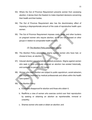 15	
93) Where the Out of Province Requirement prevents women from accessing
abortion, it denies them the freedom to make important decisions concerning
their health and their bodies.
94) The Out of Province Requirement also has the discriminatory effect of
imposing a disproportionate amount of the costs of reproductive health upon
women.
95) The Out of Province Requirement imposes costs, delay, and other burdens
on pregnant women who require abortion, which are not imposed on other
groups in relation to comparable health services.
(2) The Abortion Policy perpetuates stigma
96) The Abortion Policy perpetuates stigma against women who have had, or
choose to have, an abortion.
97) Induced abortion is a stigmatized medical procedure. Stigma against women
who seek or have previously obtained an abortion has existed historically,
and continues to persist in PEI today.
98) Women who seek abortion are subject to public opprobrium, social ostracism,
and negative treatment by medical professionals and others within the health
care system.
99) The Abortion Policy:
a. Expresses disapproval for abortion and those who obtain it;
b. Reaffirms a view of women who exercise control over their reproduction
by seeking or obtaining an abortion as reprehensible, immoral or
unworthy;
c. Shames women who seek or obtain an abortion; and
 