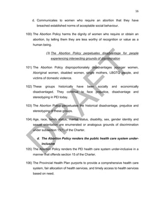 16	
d. Communicates to women who require an abortion that they have
breached established norms of acceptable social behaviour.
100) The Abortion Policy harms the dignity of women who require or obtain an
abortion, by telling them they are less worthy of recognition or value as a
human being.
(3) The Abortion Policy perpetuates disadvantage for people
experiencing intersecting grounds of discrimination
101) The Abortion Policy disproportionately disadvantages younger women,
Aboriginal women, disabled women, single mothers, LBGTQ people, and
victims of domestic violence.
102) These groups historically have been socially and economically
disadvantaged. They continue to face prejudice, disadvantage and
stereotyping in PEI today.
103) The Abortion Policy perpetuates the historical disadvantage, prejudice and
stereotyping of these groups.
104) Age, race, family status, marital status, disability, sex, gender identity and
sexual orientation are enumerated or analogous grounds of discrimination
under subsection 15(1) of the Charter.
d. The Abortion Policy renders the public health care system under-
inclusive
105) The Abortion Policy renders the PEI health care system under-inclusive in a
manner that offends section 15 of the Charter.
106) The Provincial Health Plan purports to provide a comprehensive health care
system, fair allocation of health services, and timely access to health services
based on need.
 
