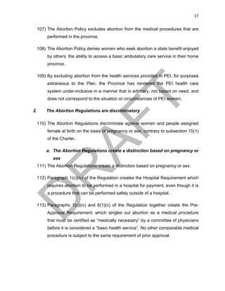 17	
107) The Abortion Policy excludes abortion from the medical procedures that are
performed in the province.
108) The Abortion Policy denies women who seek abortion a state benefit enjoyed
by others: the ability to access a basic ambulatory care service in their home
province.
109) By excluding abortion from the health services provided in PEI, for purposes
extraneous to the Plan, the Province has rendered the PEI health care
system under-inclusive in a manner that is arbitrary, not based on need, and
does not correspond to the situation or circumstances of PEI women.
2. The Abortion Regulations are discriminatory
110) The Abortion Regulations discriminate against women and people assigned
female at birth on the basis of pregnancy or sex, contrary to subsection 15(1)
of the Charter.
a. The Abortion Regulations create a distinction based on pregnancy or
sex
111) The Abortion Regulations create a distinction based on pregnancy or sex.
112) Paragraph 1(c)(iv) of the Regulation creates the Hospital Requirement which
requires abortion to be performed in a hospital for payment, even though it is
a procedure that can be performed safely outside of a hospital.
113) Paragraphs 1(c)(iv) and 6(1)(c) of the Regulation together create the Pre-
Approval Requirement, which singles out abortion as a medical procedure
that must be certified as “medically necessary” by a committee of physicians
before it is considered a “basic health service”. No other comparable medical
procedure is subject to the same requirement of prior approval.
 