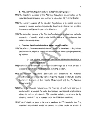 18	
b. The Abortion Regulations have a discriminatory purpose
114) The legislative purpose of the Abortion Regulations discriminates on the
grounds of pregnancy and sex, contrary to subsection 15(1) of the Charter.
115) The primary purpose of the Abortion Regulations is to restrict women’s
access to induced abortion, including by deterring physicians from providing
the service and by erecting procedural barriers.
116) The secondary purpose of the Abortion Regulations is to advance a particular
conception of morality, which posits that life begins at conception and that
abortion is morally wrong.
c. The Abortion Regulations have a discriminatory effect
117) The effects of the sex-based distinction created by the Abortion Regulations
perpetuate the prejudice, historic disadvantage and stereotyping experienced
by women.
(1) The Abortion Regulations perpetuate historical disadvantage in
accessing abortion
118) Women have historically experienced disadvantage as a result of lack of
access to reproductive health services, including abortion.
119) The Abortion Regulations perpetuate and exacerbate the historical
disadvantage experienced by women requiring induced abortion, by creating
barriers in the form of the Hospital Requirement and the Pre-Approval
Requirement.
120) Due to the Hospital Requirement, the Province will only fund abortions if
performed in a hospital. To date, the Minister has blocked all physicians’
efforts to perform abortions in PEI hospitals including, most recently, by
directing Health PEI not to proceed under the 2014 Business Case.
121) Even if abortions were to be made available in PEI hospitals, the Pre-
Approval Requirement would still present a further barrier to access. A
 