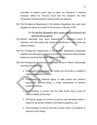 19	
committee of doctors would need to deem the procedure a “medical
necessity” before the Province would fund the procedure. No other
comparable medical procedure requires similar pre-approval.
122) The Pre-Approval Requirement in the Abortion Regulations has never been
engaged but serves as a barrier to the provision of abortion in PEI.
(2) The Abortion Regulations deny women personal autonomy and
decision-making capacity
123) Women historically have faced disadvantage in exercising control or
autonomy over their bodies with respect to reproduction in both social and
medical contexts.
124) The Pre-Approval Requirement in the Abortion Regulations perpetuates
prejudice and stereotyping by denying women the freedom to make important
decisions concerning their health, bodies and families.
125) The Pre-Approval Requirement perpetuates women’s historic disadvantage
and harms their dignity by:
a. Perpetuating the stereotype that women are not worthy or capable of
making reproductive decisions;
b. Perpetuating the historical legacy of state control over women’s
reproductive decision-making, a matter fundamental to women’s
personal autonomy;
c. Communicating to women that the state knows what is best for
women’s bodies and families;
d. Diminishing respect for women’s autonomy and self-determination in
relation to the decision whether to terminate a pregnancy; and
e. Communicating to women that they are less worthy of recognition or
value as human beings.
 