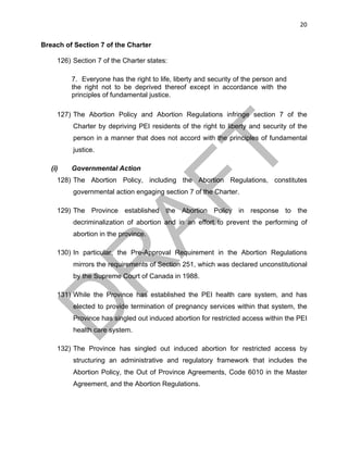20	
Breach of Section 7 of the Charter
126) Section 7 of the Charter states:
7. Everyone has the right to life, liberty and security of the person and
the right not to be deprived thereof except in accordance with the
principles of fundamental justice.
127) The Abortion Policy and Abortion Regulations infringe section 7 of the
Charter by depriving PEI residents of the right to liberty and security of the
person in a manner that does not accord with the principles of fundamental
justice.
(i) Governmental Action
128) The Abortion Policy, including the Abortion Regulations, constitutes
governmental action engaging section 7 of the Charter.
129) The Province established the Abortion Policy in response to the
decriminalization of abortion and in an effort to prevent the performing of
abortion in the province.
130) In particular, the Pre-Approval Requirement in the Abortion Regulations
mirrors the requirements of Section 251, which was declared unconstitutional
by the Supreme Court of Canada in 1988.
131) While the Province has established the PEI health care system, and has
elected to provide termination of pregnancy services within that system, the
Province has singled out induced abortion for restricted access within the PEI
health care system.
132) The Province has singled out induced abortion for restricted access by
structuring an administrative and regulatory framework that includes the
Abortion Policy, the Out of Province Agreements, Code 6010 in the Master
Agreement, and the Abortion Regulations.
 
