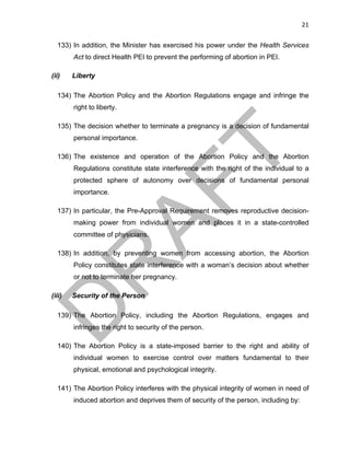 21	
133) In addition, the Minister has exercised his power under the Health Services
Act to direct Health PEI to prevent the performing of abortion in PEI.
(ii) Liberty
134) The Abortion Policy and the Abortion Regulations engage and infringe the
right to liberty.
135) The decision whether to terminate a pregnancy is a decision of fundamental
personal importance.
136) The existence and operation of the Abortion Policy and the Abortion
Regulations constitute state interference with the right of the individual to a
protected sphere of autonomy over decisions of fundamental personal
importance.
137) In particular, the Pre-Approval Requirement removes reproductive decision-
making power from individual women and places it in a state-controlled
committee of physicians.
138) In addition, by preventing women from accessing abortion, the Abortion
Policy constitutes state interference with a woman’s decision about whether
or not to terminate her pregnancy.
(iii) Security of the Person
139) The Abortion Policy, including the Abortion Regulations, engages and
infringes the right to security of the person.
140) The Abortion Policy is a state-imposed barrier to the right and ability of
individual women to exercise control over matters fundamental to their
physical, emotional and psychological integrity.
141) The Abortion Policy interferes with the physical integrity of women in need of
induced abortion and deprives them of security of the person, including by:
 