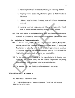 22	
a. Increasing health risks associated with delays in accessing abortion;
b. Requiring women to seek risky alternative options for the termination of
pregnancy;
c. Deterring physicians from providing safe abortions or post-abortion
care; and
d. Imposing unwanted pregnancy and delivery, and associated health
risks, on women who are ultimately unable to access abortion.
142) Each of the effects of the Abortion Policy listed above also deprives women
of security of the person by causing serious and profound psychological harm.
(iv) Principles of Fundamental Justice
143) The Abortion Policy and the Abortion Regulations are arbitrary. None of the
Hospital Requirement, the Pre-Approval Requirement, or the Out of Province
Requirement is rationally connected to any valid governmental objective,
including the Plan objective of delivering health services in accordance with
the principles of quality, equity, efficiency and sustainability.
144) The increased risks to health and the psychological and physical harm
caused by the Abortion Policy and the Abortion Regulations are grossly
disproportionate to the objectives of the governmental action.
145) The Abortion Policy and the Abortion Regulations are overbroad.
Breach of Section 12 of the Charter
146) Section 12 of the Charter states:
12. Everyone has the right not to be subjected to any cruel and unusual
treatment or punishment.
 