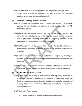 23	
147) The Abortion Policy, including the Abortion Regulations, infringes section 12
of the Charter by subjecting residents of PEI who require abortion and post-
abortion care to cruel and unusual treatment.
(i) The Abortion Policy is state treatment
148) The Province has established the PEI health care system. The Province
controls the administration and delivery of health services within the PEI
health care system.
149) PEI residents who require medical care in connection with a pregnancy are
within the administrative control of the Province. Medical care in connection
with a pregnancy, including termination of pregnancy services, is not
available in PEI outside of the PEI health care system.
150) The Province, through the Abortion Policy and the Abortion Regulations, has
eliminated the availability of induced abortion in PEI, whether in or outside of
hospitals.
151) A woman seeking medical care in relation to her pregnancy, including an
abortion, is subject to an active state process involving state control over the
individual.
152) The Abortion Policy targets PEI women for particular treatment within the PEI
health care system, in order to advance a particular conception of morality.
(ii) Treatment is cruel and unusual
153) By deliberately structuring an administrative and regulatory framework to
prevent the provision of abortions in PEI pursuant to the Abortion Policy, the
Province has targeted women in order to advance a particular conception of
morality. It has done so with cruel indifference to the effects of the Abortion
Policy on PEI women.
154) The Abortion Policy causes:
a. Limited, uncertain or delayed access to induced abortion;
 