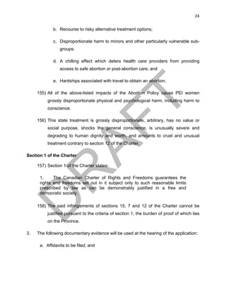24	
b. Recourse to risky alternative treatment options;
c. Disproportionate harm to minors and other particularly vulnerable sub-
groups;
d. A chilling effect which deters health care providers from providing
access to safe abortion or post-abortion care; and
e. Hardships associated with travel to obtain an abortion.
155) All of the above-listed impacts of the Abortion Policy cause PEI women
grossly disproportionate physical and psychological harm, including harm to
conscience.
156) This state treatment is grossly disproportionate, arbitrary, has no value or
social purpose, shocks the general conscience, is unusually severe and
degrading to human dignity and worth, and amounts to cruel and unusual
treatment contrary to section 12 of the Charter.
Section 1 of the Charter
157) Section 1 of the Charter states:
1. The Canadian Charter of Rights and Freedoms guarantees the
rights and freedoms set out in it subject only to such reasonable limits
prescribed by law as can be demonstrably justified in a free and
democratic society.
158) The said infringements of sections 15, 7 and 12 of the Charter cannot be
justified pursuant to the criteria of section 1, the burden of proof of which lies
on the Province.
3. The following documentary evidence will be used at the hearing of the application:
a. Affidavits to be filed; and
 