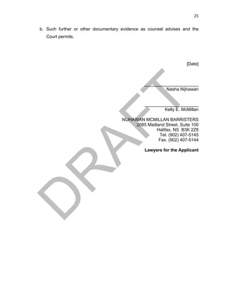 25	
b. Such further or other documentary evidence as counsel advises and the
Court permits.
[Date]
______________________
Nasha Nijhawan
______________________
Kelly E. McMillan
NIJHAWAN MCMILLAN BARRISTERS
2085 Maitland Street, Suite 100
Halifax, NS B3K 2Z8
Tel. (902) 407-5145
Fax. (902) 407-5144
Lawyers for the Applicant
 
