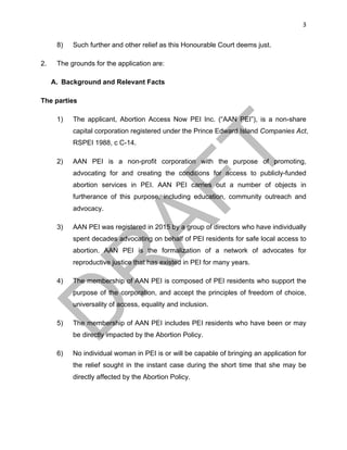 3	
8) Such further and other relief as this Honourable Court deems just.
2. The grounds for the application are:
A. Background and Relevant Facts
The parties
1) The applicant, Abortion Access Now PEI Inc. (“AAN PEI”), is a non-share
capital corporation registered under the Prince Edward Island Companies Act,
RSPEI 1988, c C-14.
2) AAN PEI is a non-profit corporation with the purpose of promoting,
advocating for and creating the conditions for access to publicly-funded
abortion services in PEI. AAN PEI carries out a number of objects in
furtherance of this purpose, including education, community outreach and
advocacy.
3) AAN PEI was registered in 2015 by a group of directors who have individually
spent decades advocating on behalf of PEI residents for safe local access to
abortion. AAN PEI is the formalization of a network of advocates for
reproductive justice that has existed in PEI for many years.
4) The membership of AAN PEI is composed of PEI residents who support the
purpose of the corporation, and accept the principles of freedom of choice,
universality of access, equality and inclusion.
5) The membership of AAN PEI includes PEI residents who have been or may
be directly impacted by the Abortion Policy.
6) No individual woman in PEI is or will be capable of bringing an application for
the relief sought in the instant case during the short time that she may be
directly affected by the Abortion Policy.
 