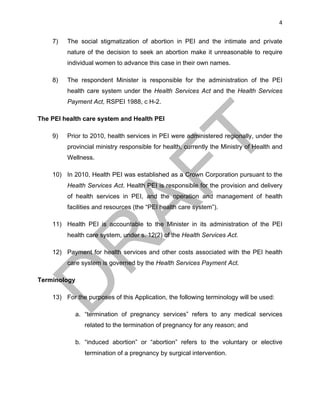 4	
7) The social stigmatization of abortion in PEI and the intimate and private
nature of the decision to seek an abortion make it unreasonable to require
individual women to advance this case in their own names.
8) The respondent Minister is responsible for the administration of the PEI
health care system under the Health Services Act and the Health Services
Payment Act, RSPEI 1988, c H-2.
The PEI health care system and Health PEI
9) Prior to 2010, health services in PEI were administered regionally, under the
provincial ministry responsible for health, currently the Ministry of Health and
Wellness.
10) In 2010, Health PEI was established as a Crown Corporation pursuant to the
Health Services Act. Health PEI is responsible for the provision and delivery
of health services in PEI, and the operation and management of health
facilities and resources (the “PEI health care system”).
11) Health PEI is accountable to the Minister in its administration of the PEI
health care system, under s. 12(2) of the Health Services Act.
12) Payment for health services and other costs associated with the PEI health
care system is governed by the Health Services Payment Act.
Terminology
13) For the purposes of this Application, the following terminology will be used:
a. “termination of pregnancy services” refers to any medical services
related to the termination of pregnancy for any reason; and
b. “induced abortion” or “abortion” refers to the voluntary or elective
termination of a pregnancy by surgical intervention.
 