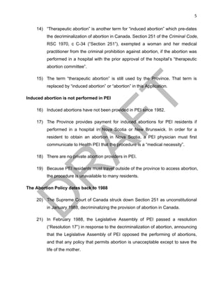 5	
14) “Therapeutic abortion” is another term for “induced abortion” which pre-dates
the decriminalization of abortion in Canada. Section 251 of the Criminal Code,
RSC 1970, c C-34 (“Section 251”), exempted a woman and her medical
practitioner from the criminal prohibition against abortion, if the abortion was
performed in a hospital with the prior approval of the hospital’s “therapeutic
abortion committee”.
15) The term “therapeutic abortion” is still used by the Province. That term is
replaced by “induced abortion” or “abortion” in this Application.
Induced abortion is not performed in PEI
16) Induced abortions have not been provided in PEI since 1982.
17) The Province provides payment for induced abortions for PEI residents if
performed in a hospital in Nova Scotia or New Brunswick. In order for a
resident to obtain an abortion in Nova Scotia, a PEI physician must first
communicate to Health PEI that the procedure is a “medical necessity”.
18) There are no private abortion providers in PEI.
19) Because PEI residents must travel outside of the province to access abortion,
the procedure is unavailable to many residents.
The Abortion Policy dates back to 1988
20) The Supreme Court of Canada struck down Section 251 as unconstitutional
in January 1988, decriminalizing the provision of abortion in Canada.
21) In February 1988, the Legislative Assembly of PEI passed a resolution
(“Resolution 17”) in response to the decriminalization of abortion, announcing
that the Legislative Assembly of PEI opposed the performing of abortions,
and that any policy that permits abortion is unacceptable except to save the
life of the mother.
 