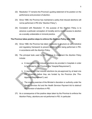 6	
22) Resolution 17 remains the Province’s guiding statement of its position on the
performance and provision of abortion.
23) Since 1988, the Province has maintained a policy that induced abortions will
not be performed in PEI (the “Abortion Policy”).
24) Consistent with Resolution 17, the purpose of the Abortion Policy is to
advance a particular conception of morality and to restrict access to abortion
as a socially undesirable or immoral practice.
The Province takes positive steps to enforce the Abortion Policy after 1988
25) Since 1988, the Province has taken measures to structure an administrative
and regulatory framework to prevent abortions from being performed in PEI,
in accordance with the Abortion Policy.
26) The principal tools used by the Province to implement the Abortion Policy
include:
a. A requirement that induced abortions be provided in hospitals in order
to be funded by the Province (the “Hospital Requirement”);
b. A requirement that induced abortions be pre-approved by at least one
PEI physician before they are funded by the Province (the “Pre-
Approval Requirement”); and
c. The ongoing exercise of the Minister’s discretion or authority under the
Health Services Act and the Health Services Payment Act to obstruct
the provision of abortions in PEI.
27) As a consequence of the positive steps taken by the Province to enforce the
Abortion Policy, abortions are not performed in PEI. In particular:
 
