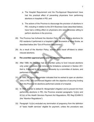 7	
a. The Hospital Requirement and the Pre-Approval Requirement have
had the practical effect of preventing physicians from performing
abortions in hospitals in PEI; and
b. The actions of the Province to discourage the provision of abortions in
PEI, including in relation to the 2014 Business Case (described below),
have had a chilling effect on physicians who were otherwise willing to
perform abortions in the province.
28) The Province has furthered the Abortion Policy by only funding abortions for
PEI residents if performed in a hospital in New Brunswick or Nova Scotia, as
described below (the “Out of Province Requirement”).
29) As a result of the Abortion Policy, women must travel off-Island to obtain
induced abortions.
(i) The unwritten approval policy and the Abortion Regulations
30) After 1988, the Province had an unwritten policy to fund induced abortions
only under conditions that mirrored the limitations contained in Section 251:
that is, if deemed to be a medical necessity by a committee of doctors, and
performed in a hospital.
31) In 1993, Dr. Henry Morgentaler indicated that he wished to open an abortion
clinic in PEI, and commenced litigation with the objective of securing funding
from the Province for abortions performed outside of a hospital.
32) In 1994, in order to defeat Dr. Morgentaler’s litigation and to prevent him from
performing abortions in PEI, the Province enacted paragraphs 1(c)(iv) and
6(1)(c) of the Health Services Payment Act Regulations, PEI Reg EC499/13
(the “Abortion Regulations”).
33) Paragraph 1(c)(iv) excluded any termination of pregnancy from the definition
of “basic health services” eligible for payment, unless the procedure was
 