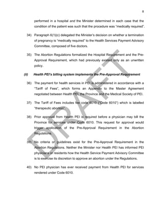 8	
performed in a hospital and the Minister determined in each case that the
condition of the patient was such that the procedure was “medically required”.
34) Paragraph 6(1)(c) delegated the Minister’s decision on whether a termination
of pregnancy is “medically required” to the Health Services Payment Advisory
Committee, composed of five doctors.
35) The Abortion Regulations formalized the Hospital Requirement and the Pre-
Approval Requirement, which had previously existed only as an unwritten
policy.
(ii) Health PEI’s billing system implements the Pre-Approval Requirement
36) The payment for health services in PEI is administered in accordance with a
“Tariff of Fees”, which forms an Appendix to the Master Agreement
negotiated between Health PEI, the Province and the Medical Society of PEI.
37) The Tariff of Fees includes fee code 6010 (“Code 6010”) which is labelled
“therapeutic abortion”.
38) Prior approval from Health PEI is required before a physician may bill the
Province for services under Code 6010. This request for approval would
trigger application of the Pre-Approval Requirement in the Abortion
Regulations.
39) No criteria or guidelines exist for the Pre-Approval Requirement in the
Abortion Regulations. Neither the Minister nor Health PEI has informed PEI
physicians or residents how the Health Service Payment Advisory Committee
is to exercise its discretion to approve an abortion under the Regulations.
40) No PEI physician has ever received payment from Health PEI for services
rendered under Code 6010.
 