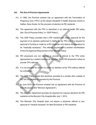 9	
(iii) The Out of Province Agreements
41) In 1995, the Province entered into an agreement with the Termination of
Pregnancy Unit (“TPU”) at the Queen Elizabeth II Health Sciences Centre in
Halifax, Nova Scotia, for the provision of abortion to PEI residents.
42) The agreement with the TPU is described in an internal Health PEI policy
(the “Out of Province Policy” or “OOP Policy”).
43) The OOP Policy provides that a PEI resident can obtain approval for the
payment of an abortion performed in Halifax at the TPU only if a request for
approval of funding is made by a PEI physician who deems the procedure to
be “medically necessary”. This referral requirement is another manifestation
of the Pre-Approval Requirement of the Abortion Policy.
44) PEI physicians are not required to provide a referral to the TPU when
approached by a patient seeking an abortion. Many PEI physicians refuse to
provide TPU referrals.
45) It is not possible for women to obtain an abortion at the TPU without referral
by a physician.
46) The OOP Policy states that abortions provided at a private clinic outside of
PEI are not eligible for payment by the Province.
47) In June 2015, the Province entered into an agreement with the Province of
New Brunswick (the “Moncton Agreement”).
48) The Moncton Agreement provides for payment for induced abortions for PEI
residents at the Moncton City Hospital after July 1, 2015.
49) The Moncton City Hospital does not require a physician referral or pre-
approval of “medical necessity” for New Brunswick or PEI residents.
 