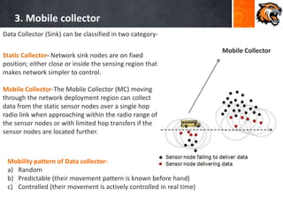 3. Mobile collector
Mobile Collector
Data Collector (Sink) can be classified in two category-
Static Collector- Network sink nodes are on fixed
position; either close or inside the sensing region that
makes network simpler to control.
Mobile Collector-The Mobile Collector (MC) moving
through the network deployment region can collect
data from the static sensor nodes over a single hop
radio link when approaching within the radio range of
the sensor nodes or with limited hop transfers if the
sensor nodes are located further.
Mobility pattern of Data collector-
a) Random
b) Predictable (their movement pattern is known before hand)
c) Controlled (their movement is actively controlled in real time)
 