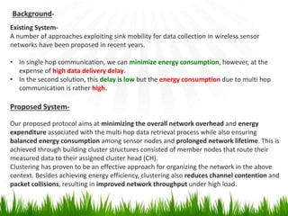 Background-
Existing System-
A number of approaches exploiting sink mobility for data collection in wireless sensor
networks have been proposed in recent years.
• In single hop communication, we can minimize energy consumption, however, at the
expense of high data delivery delay.
• In the second solution, this delay is low but the energy consumption due to multi hop
communication is rather high.
Proposed System-
Our proposed protocol aims at minimizing the overall network overhead and energy
expenditure associated with the multi hop data retrieval process while also ensuring
balanced energy consumption among sensor nodes and prolonged network lifetime. This is
achieved through building cluster structures consisted of member nodes that route their
measured data to their assigned cluster head (CH).
Clustering has proven to be an effective approach for organizing the network in the above
context. Besides achieving energy efficiency, clustering also reduces channel contention and
packet collisions, resulting in improved network throughput under high load.
 
