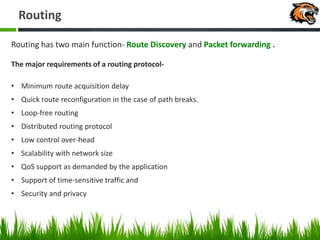 Routing
Routing has two main function- Route Discovery and Packet forwarding .
The major requirements of a routing protocol-
• Minimum route acquisition delay
• Quick route reconfiguration in the case of path breaks.
• Loop-free routing
• Distributed routing protocol
• Low control over-head
• Scalability with network size
• QoS support as demanded by the application
• Support of time-sensitive traffic and
• Security and privacy
 