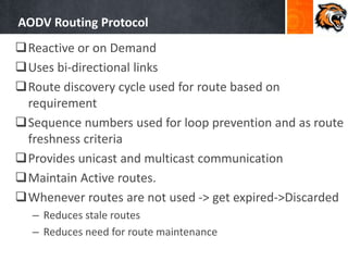 AODV Routing Protocol
Reactive or on Demand
Uses bi-directional links
Route discovery cycle used for route based on
requirement
Sequence numbers used for loop prevention and as route
freshness criteria
Provides unicast and multicast communication
Maintain Active routes.
Whenever routes are not used -> get expired->Discarded
– Reduces stale routes
– Reduces need for route maintenance
 