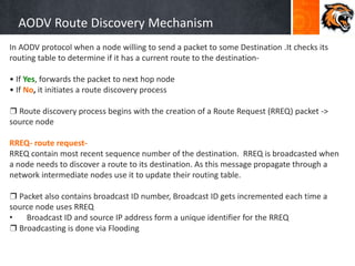 AODV Route Discovery Mechanism
In AODV protocol when a node willing to send a packet to some Destination .It checks its
routing table to determine if it has a current route to the destination-
• If Yes, forwards the packet to next hop node
• If No, it initiates a route discovery process
❒ Route discovery process begins with the creation of a Route Request (RREQ) packet ->
source node
RREQ- route request-
RREQ contain most recent sequence number of the destination. RREQ is broadcasted when
a node needs to discover a route to its destination. As this message propagate through a
network intermediate nodes use it to update their routing table.
❒ Packet also contains broadcast ID number, Broadcast ID gets incremented each time a
source node uses RREQ
• Broadcast ID and source IP address form a unique identifier for the RREQ
❒ Broadcasting is done via Flooding
 