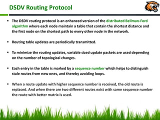 DSDV Routing Protocol
 The DSDV routing protocol is an enhanced version of the distributed Bellman-Ford
algorithm where each node maintain a table that contain the shortest distance and
the first node on the shortest path to every other node in the network.
 Routing table updates are periodically transmitted.
 To minimize the routing updates, variable sized update packets are used depending
on the number of topological changes.
 Each entry in the table is marked by a sequence number which helps to distinguish
stale routes from new ones, and thereby avoiding loops.
 When a route update with higher sequence number is received, the old route is
replaced. And when there are two different routes exist with same sequence number
the route with better matrix is used.
 