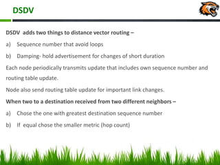 DSDV
DSDV adds two things to distance vector routing –
a) Sequence number that avoid loops
b) Damping- hold advertisement for changes of short duration
Each node periodically transmits update that includes own sequence number and
routing table update.
Node also send routing table update for important link changes.
When two to a destination received from two different neighbors –
a) Chose the one with greatest destination sequence number
b) If equal chose the smaller metric (hop count)
 