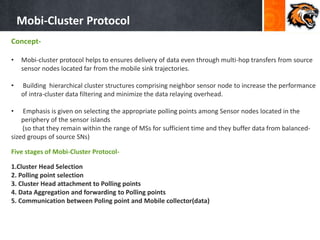 Mobi-Cluster Protocol
Concept-
• Mobi-cluster protocol helps to ensures delivery of data even through multi-hop transfers from source
sensor nodes located far from the mobile sink trajectories.
• Building hierarchical cluster structures comprising neighbor sensor node to increase the performance
of intra-cluster data filtering and minimize the data relaying overhead.
• Emphasis is given on selecting the appropriate polling points among Sensor nodes located in the
periphery of the sensor islands
(so that they remain within the range of MSs for sufficient time and they buffer data from balanced-
sized groups of source SNs)
Five stages of Mobi-Cluster Protocol-
1.Cluster Head Selection
2. Polling point selection
3. Cluster Head attachment to Polling points
4. Data Aggregation and forwarding to Polling points
5. Communication between Poling point and Mobile collector(data)
 