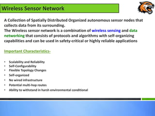 Wireless Sensor Network
A Collection of Spatially Distributed Organized autonomous sensor nodes that
collects data from its surrounding.
The Wireless sensor network is a combination of wireless sensing and data
networking that consists of protocols and algorithms with self-organizing
capabilities and can be used in safety-critical or highly reliable applications
Important Characteristics-
• Scalability and Reliability
• Self-Configurability
• Flexible Topology Changes
• Self-organized
• No wired infrastructure
• Potential multi-hop routes
• Ability to withstand in harsh environmental conditional
 