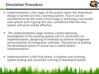 Simulation Procedure
 Implementation is the stage of the project when the theoretical
design is turned out into a working system. Thus it can be
considered to be the most critical stage in achieving a successful
new system and in giving the user, confidence that the new
system will work and be effective.
 The implementation stage involves careful planning,
investigation of the existing system and it’s constraints on
implementation, designing of methods to achieve changeover
and evaluation of changeover methods. The process of putting
the developed system in actual use is called system
implementation.
 Implementation is the final phase. It involves user training,
system testing and successful running of developed system.
 