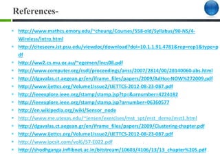 References-
 http://www.mathcs.emory.edu/~cheung/Courses/558-old/Syllabus/90-NS/4-
Wireless/intro.html
 http://citeseerx.ist.psu.edu/viewdoc/download?doi=10.1.1.91.4781&rep=rep1&type=p
df
 http://ww2.cs.mu.oz.au/~egemen/lncs08.pdf
 http://www.computer.org/csdl/proceedings/anss/2007/2814/00/28140060-abs.html
 http://dgavalas.ct.aegean.gr/en/iframe_files/papers/2009/AdHoc-NOW%272009.pdf
 http://www.ijettcs.org/Volume1Issue2/IJETTCS-2012-08-23-087.pdf
 http://ieeexplore.ieee.org/stamp/stamp.jsp?tp=&arnumber=4224182
 http://ieeexplore.ieee.org/stamp/stamp.jsp?arnumber=06360577
 http://en.wikipedia.org/wiki/Sensor_node
 http://www.me.utexas.edu/~jensen/exercises/mst_spt/mst_demo/mst1.html
 http://dgavalas.ct.aegean.gr/en/iframe_files/papers/2009/Clustering-chapter.pdf
 http://www.ijettcs.org/Volume1Issue2/IJETTCS-2012-08-23-087.pdf
 http://www.ipcsit.com/vol6/57-E022.pdf
 http://shodhganga.inflibnet.ac.in/bitstream/10603/4106/13/13_chapter%205.pdf
 