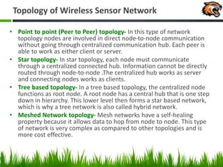 Topology of Wireless Sensor Network
• Point to point (Peer to Peer) topology- In this type of network
topology nodes are involved in direct node-to-node communication
without going through centralized communication hub. Each peer is
able to work as either client or server.
• Star topology- In star topology, each node must communicate
through a centralized connected hub. Information cannot be directly
routed through node-to-node .The centralized hub works as server
and connecting nodes works as clients.
• Tree based topology- In a tree based topology, the centralized node
functions as root node. A root node has a central hub that is one step
down in hierarchy. This lower level then forms a star based network,
which is why a tree network is also called hybrid network.
• Meshed Network topology- Mesh networks have a self-healing
property because it allows data to hop from node to node. This type
of network is very complex as compared to other topologies and is
more cost effective.
 