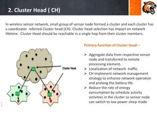 2. Cluster Head ( CH)
In wireless sensor network, small group of sensor node formed a cluster and each cluster has
a coordinator referred Cluster head (CH). Cluster head selection has impact on network
lifetime. Cluster Head should be reachable in a single hop from their cluster members.
Primary function of Cluster head –
 Aggregate data from respective sensor
node and transferred to remote
processing element.
 Localization of network traffic.
 CH implement network management
strategy to enhance network operation
and prolong the battery life.
 Reduce the rate of energy
consumption by schedule activity
activities in the cluster so sensor node
can switch to low power sleep mode
 