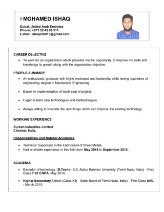 MOHAMED ISHAQ
Dubai, United Arab Emirates
Phone: +971 52 42 06 511
E-mail: ishaqmhd13@gmail.com
CAREER OBJECTIVE
 To work for an organization which provides me the opportunity to improve my skills and
knowledge to growth along with the organization objective.
PROFILE SUMMARY
 An enthusiastic graduate with highly motivated and leadership skills having bachelors of
engineering degree in Mechanical Engineering.
 Expert in implementation of each step of project.
 Eager to learn new technologies and methodologies.
 Always willing to innovate the new things which can improve the existing technology.
WORKING EXPERIENCE
Suresh Industries Limited
Chennai, India.
Responsibilities and Notable Accolades
 Technical Supervisor in the Fabrication of Sheet Metals.
 Had a reliable experience in this field from May 2014 to September 2015.
ACADEMIA
 Bachelor of technology (B.Tech) - B.S. Abdur Rahman University (Tamil Nadu, India) - First
Class 7.32 CGPA- May 2014.
 Higher Secondary School (Class XII) - State Board of Tamil Nadu, India) - First Class 84%
- March 2010.
 