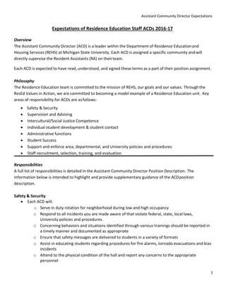 Assistant Community Director Expectations
1
Expectations of Residence Education Staff ACDs 2016-17
Overview
The Assistant Community Director (ACD) is a leader within the Department of Residence Educationand
Housing Services (REHS) at Michigan State University. Each ACD is assigned a specific community andwill
directly supervise the Resident Assistants (RA) on theirteam.
Each ACD is expected to have read, understood, and signed these terms as a part of their position assignment.
Philosophy
The Residence Education team is committed to the mission of REHS, our goals and our values. Throughthe
ResEd Values in Action, we are committed to becoming a model example of a Residence Education unit. Key
areas of responsibility for ACDs are asfollows:
 Safety & Security
 Supervision and Advising
 Intercultural/Social Justice Competence
 Individual student development & student contact
 Administrative functions
 Student Success
 Support and enforce area, departmental, and University policies and procedures
 Staff recruitment, selection, training, and evaluation
Responsibilities
A full list of responsibilities is detailed in the Assistant Community Director Position Description. The
information below is intended to highlight and provide supplementary guidance of the ACDposition
description.
Safety & Security
 Each ACD will:
o Serve in duty rotation for neighborhood during low and high occupancy
o Respond to all incidents you are made aware of that violate federal, state, local laws,
University policies and procedures.
o Concerning behaviors and situations identified through various trainings should be reported in
a timely manner and documented as appropriate
o Ensure that safety messages are delivered to students in a variety of formats
o Assist in educating students regarding procedures for fire alarms, tornado evacuations and bias
incidents
o Attend to the physical condition of the hall and report any concerns to the appropriate
personnel
 