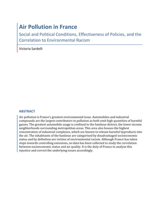  
	
  
Air	
  Pollution	
  in	
  France	
  
Social	
  and	
  Political	
  Conditions,	
  Effectiveness	
  of	
  Policies,	
  and	
  the	
  
Correlation	
  to	
  Environmental	
  Racism	
  
Victoria	
  Sardelli	
  
ABSTRACT	
  
Air	
  pollution	
  is	
  France’s	
  greatest	
  environmental	
  issue.	
  Automobiles	
  and	
  industrial	
  
compounds	
  are	
  the	
  largest	
  contributors	
  to	
  pollution	
  as	
  both	
  emit	
  high	
  quantities	
  of	
  harmful	
  
gasses.	
  The	
  greatest	
  automobile	
  usage	
  is	
  confined	
  to	
  the	
  banlieue	
  district,	
  the	
  lower	
  income	
  
neighborhoods	
  surrounding	
  metropolitan	
  areas.	
  This	
  area	
  also	
  houses	
  the	
  highest	
  
concentration	
  of	
  industrial	
  complexes,	
  which	
  are	
  known	
  to	
  release	
  harmful	
  byproducts	
  into	
  
the	
  air.	
  The	
  inhabitants	
  of	
  the	
  banlieue	
  are	
  categorized	
  by	
  disadvantaged	
  socioeconomic	
  
status	
  and	
  by	
  definition	
  are	
  victims	
  of	
  environmental	
  racism.	
  Although	
  France	
  has	
  taken	
  
steps	
  towards	
  controlling	
  emissions,	
  no	
  data	
  has	
  been	
  collected	
  to	
  study	
  the	
  correlation	
  
between	
  socioeconomic	
  status	
  and	
  air	
  quality.	
  It	
  is	
  the	
  duty	
  of	
  France	
  to	
  analyze	
  this	
  
injustice	
  and	
  correct	
  the	
  underlying	
  issues	
  accordingly.	
  	
  
	
   	
  
 