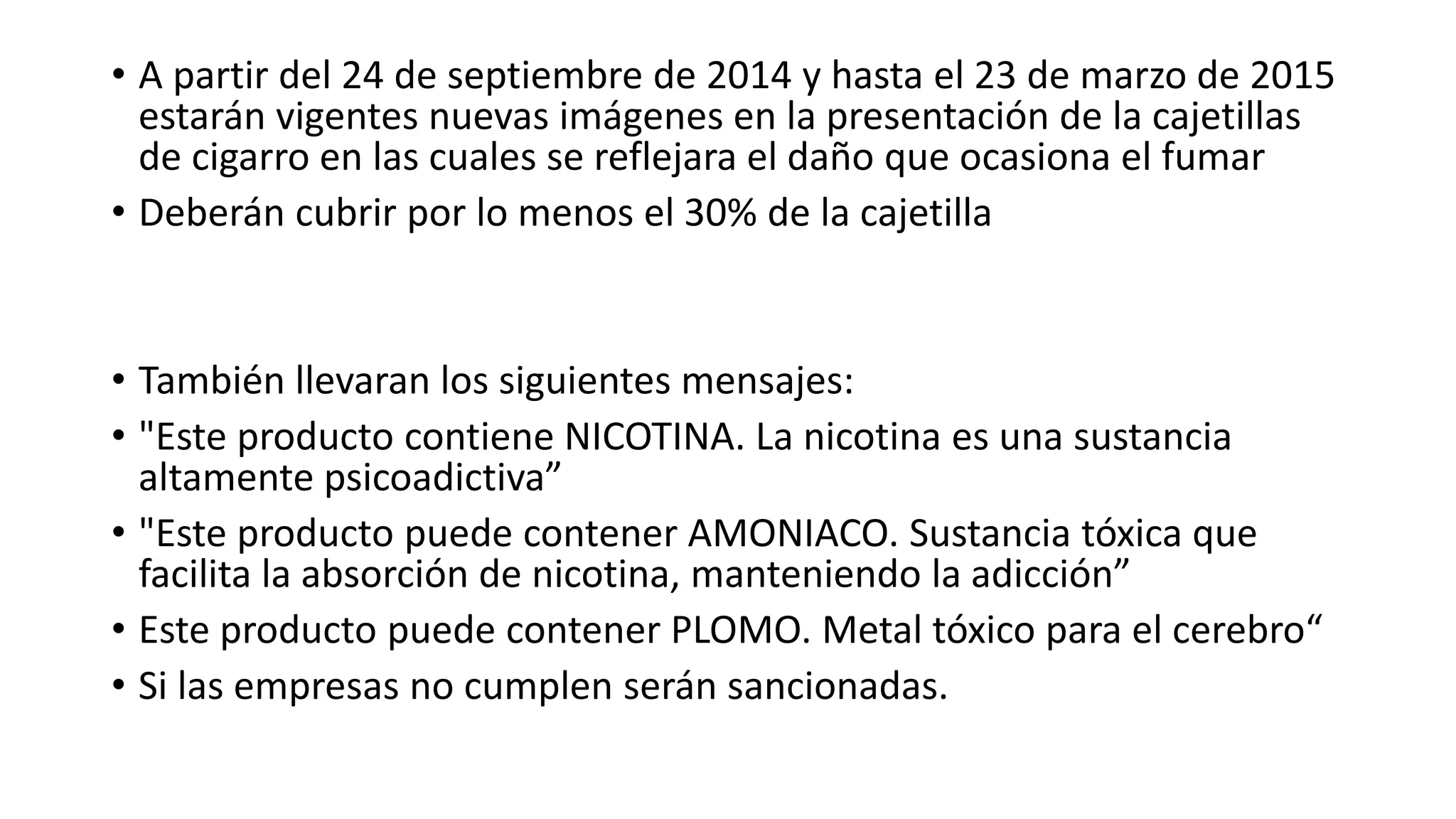 • A partir del 24 de septiembre de 2014 y hasta el 23 de marzo de 2015
estarán vigentes nuevas imágenes en la presentación de la cajetillas
de cigarro en las cuales se reflejara el daño que ocasiona el fumar
• Deberán cubrir por lo menos el 30% de la cajetilla
• También llevaran los siguientes mensajes:
• "Este producto contiene NICOTINA. La nicotina es una sustancia
altamente psicoadictiva”
• "Este producto puede contener AMONIACO. Sustancia tóxica que
facilita la absorción de nicotina, manteniendo la adicción”
• Este producto puede contener PLOMO. Metal tóxico para el cerebro“
• Si las empresas no cumplen serán sancionadas.