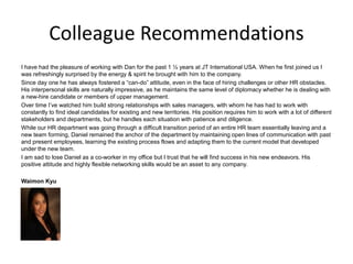 Colleague Recommendations
I have had the pleasure of working with Dan for the past 1 ½ years at JT International USA. When he first joined us I
was refreshingly surprised by the energy & spirit he brought with him to the company.
Since day one he has always fostered a “can-do” attitude, even in the face of hiring challenges or other HR obstacles.
His interpersonal skills are naturally impressive, as he maintains the same level of diplomacy whether he is dealing with
a new-hire candidate or members of upper management.
Over time I’ve watched him build strong relationships with sales managers, with whom he has had to work with
constantly to find ideal candidates for existing and new territories. His position requires him to work with a lot of different
stakeholders and departments, but he handles each situation with patience and diligence.
While our HR department was going through a difficult transition period of an entire HR team essentially leaving and a
new team forming, Daniel remained the anchor of the department by maintaining open lines of communication with past
and present employees, learning the existing process flows and adapting them to the current model that developed
under the new team.
I am sad to lose Daniel as a co-worker in my office but I trust that he will find success in his new endeavors. His
positive attitude and highly flexible networking skills would be an asset to any company.
Waimon Kyu
 