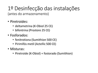 1º Desinfecção das instalações
(antes do armazenamento)
• Piretroides:
• deltametrina (K-Obiol 25 CE)
• bifentrina (Prostore 25 CE)
• Fosforados:
• fenitrotiona (Sumithion 500 CE)
• Pirimifós metil (Actellic 500 CE)
• Misturas:
• Piretroide (K-Obiol) + fostorado (Sumithion)
 