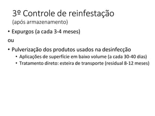 3º Controle de reinfestação
(após armazenamento)
• Expurgos (a cada 3-4 meses)
ou
• Pulverização dos produtos usados na desinfecção
• Aplicações de superfície em baixo volume (a cada 30-40 dias)
• Tratamento direto: esteira de transporte (residual 8-12 meses)
 