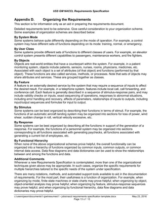 USS GM NACCL Requirements Specification
c:usersjasondocuments1-jpwresumes1 - jobsnaccl requirements specification template.docx May 23, 2016
Page 13 o f 13
Appendix D. Organizing the Requirements
This section is for information only as an aid in preparing the requirements document.
Detailed requirements tend to be extensive. Give careful consideration to your organization scheme.
Some examples of organization schemes are described below:
By System Mode
Some systems behave quite differently depending on the mode of operation. For example, a control
system may have different sets of functions depending on its mode: training, normal, or emergency.
By User Class
Some systems provide different sets of functions to different classes of users. For example, an elevator
control system presents different capabilities to passengers, maintenance workers, and fire fighters.
By Objects
Objects are real-world entities that have a counterpart within the system. For example, in a patient
monitoring system, objects include patients, sensors, nurses, rooms, physicians, medicines, etc.
Associated with each object is a set of attributes (of that object) and functions (performed by that
object). These functions are also called services, methods, or processes. Note that sets of objects may
share attributes and services. These are grouped together as classes.
By Feature
A feature is an externally desired service by the system that may require a sequence of inputs to affect
the desired result. For example, in a telephone system, features include local call, call forwarding, and
conference call. Each feature is generally described in a sequence of stimulus-response pairs, and may
include validity checks on inputs, exact sequencing of operations, responses to abnormal situations,
including error handling and recovery, effects of parameters, relationships of inputs to outputs, including
input/output sequences and formulas for input to output.
By Stimulus
Some systems can be best organized by describing their functions in terms of stimuli. For example, the
functions of an automatic aircraft landing system may be organized into sections for loss of power, wind
shear, sudden change in roll, vertical velocity excessive, etc.
By Response
Some systems can be best organized by describing all the functions in support of the generation of a
response. For example, the functions of a personnel system may be organized into sections
corresponding to all functions associated with generating paychecks, all functions associated with
generating a current list of employees, etc.
By Functional Hierarchy
When none of the above organizational schemes prove helpful, the overall functionality can be
organized into a hierarchy of functions organized by common inputs, common outputs, or common
internal data access. Data flow diagrams and data dictionaries can be used to show the relationships
between and among the functions and data.
Additional Comments
Whenever a new Requirements Specification is contemplated, more than one of the organizational
techniques given above may be appropriate. In such cases, organize the specific requirements for
multiple hierarchies tailored to the specific needs of the system under specification.
There are many notations, methods, and automated support tools available to aid in the documentation
of requirements. For the most part, their usefulness is a function of organization. For example, when
organizing by mode, finite state machines or state charts may prove helpful; when organizing by object,
object-oriented analysis may prove helpful; when organizing by feature, stimulus-response sequences
may prove helpful; and when organizing by functional hierarchy, data flow diagrams and data
dictionaries may prove helpful.
 