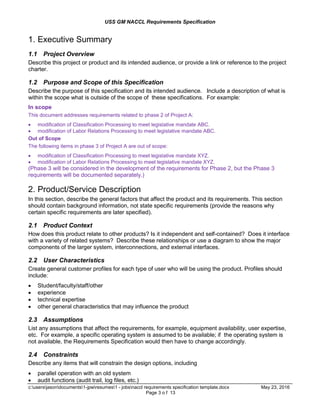 USS GM NACCL Requirements Specification
c:usersjasondocuments1-jpwresumes1 - jobsnaccl requirements specification template.docx May 23, 2016
Page 3 o f 13
1. Executive Summary
1.1 Project Overview
Describe this project or product and its intended audience, or provide a link or reference to the project
charter.
1.2 Purpose and Scope of this Specification
Describe the purpose of this specification and its intended audience. Include a description of what is
within the scope what is outside of the scope of these specifications. For example:
In scope
This document addresses requirements related to phase 2 of Project A:
 modification of Classification Processing to meet legislative mandate ABC.
 modification of Labor Relations Processing to meet legislative mandate ABC.
Out of Scope
The following items in phase 3 of Project A are out of scope:
 modification of Classification Processing to meet legislative mandate XYZ.
 modification of Labor Relations Processing to meet legislative mandate XYZ.
(Phase 3 will be considered in the development of the requirements for Phase 2, but the Phase 3
requirements will be documented separately.)
2. Product/Service Description
In this section, describe the general factors that affect the product and its requirements. This section
should contain background information, not state specific requirements (provide the reasons why
certain specific requirements are later specified).
2.1 Product Context
How does this product relate to other products? Is it independent and self-contained? Does it interface
with a variety of related systems? Describe these relationships or use a diagram to show the major
components of the larger system, interconnections, and external interfaces.
2.2 User Characteristics
Create general customer profiles for each type of user who will be using the product. Profiles should
include:
 Student/faculty/staff/other
 experience
 technical expertise
 other general characteristics that may influence the product
2.3 Assumptions
List any assumptions that affect the requirements, for example, equipment availability, user expertise,
etc. For example, a specific operating system is assumed to be available; if the operating system is
not available, the Requirements Specification would then have to change accordingly.
2.4 Constraints
Describe any items that will constrain the design options, including
 parallel operation with an old system
 audit functions (audit trail, log files, etc.)
 