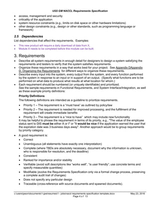 USS GM NACCL Requirements Specification
c:usersjasondocuments1-jpwresumes1 - jobsnaccl requirements specification template.docx May 23, 2016
Page 4 o f 13
 access, management and security
 criticality of the application
 system resource constraints (e.g., limits on disk space or other hardware limitations)
 other design constraints (e.g., design or other standards, such as programming language or
framework)
2.5 Dependencies
List dependencies that affect the requirements. Examples:
 This new product will require a daily download of data from X,
 Module X needs to be completed before this module can be built.
3. Requirements
 Describe all system requirements in enough detail for designers to design a system satisfying the
requirements and testers to verify that the system satisfies requirements.
 Organize these requirements in a way that works best for your project. See Appendix DAppendix
D, Organizing the Requirements for different ways to organize these requirements.
 Describe every input into the system, every output from the system, and every function performed
by the system in response to an input or in support of an output. (Specify what functions are to be
performed on what data to produce what results at what location for whom.)
 Each requirement should be numbered (or uniquely identifiable) and prioritized.
See the sample requirements in Functional Requirements, and System Interface/Integration, as well
as these example priority definitions:
Priority Definitions
The following definitions are intended as a guideline to prioritize requirements.
 Priority 1 – The requirement is a “must have” as outlined by policy/law
 Priority 2 – The requirement is needed for improved processing, and the fulfillment of the
requirement will create immediate benefits
 Priority 3 – The requirement is a “nice to have” which may include new functionality
It may be helpful to phrase the requirement in terms of its priority, e.g., "The value of the employee
status sent to DIS must be either A or I" or "It would be nice if the application warned the user that
the expiration date was 3 business days away". Another approach would be to group requirements
by priority category.
 A good requirement is:
 Correct
 Unambiguous (all statements have exactly one interpretation)
 Complete (where TBDs are absolutely necessary, document why the information is unknown,
who is responsible for resolution, and the deadline)
 Consistent
 Ranked for importance and/or stability
 Verifiable (avoid soft descriptions like “works well”, “is user friendly”; use concrete terms and
specify measurable quantities)
 Modifiable (evolve the Requirements Specification only via a formal change process, preserving
a complete audit trail of changes)
 Does not specify any particular design
 Traceable (cross-reference with source documents and spawned documents).
 