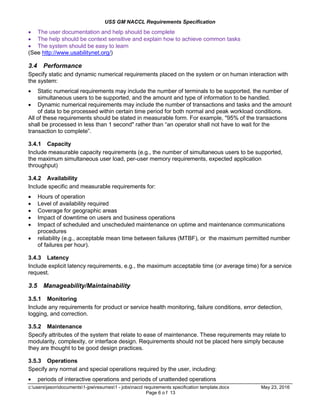 USS GM NACCL Requirements Specification
c:usersjasondocuments1-jpwresumes1 - jobsnaccl requirements specification template.docx May 23, 2016
Page 6 o f 13
 The user documentation and help should be complete
 The help should be context sensitive and explain how to achieve common tasks
 The system should be easy to learn
(See http://www.usabilitynet.org/)
3.4 Performance
Specify static and dynamic numerical requirements placed on the system or on human interaction with
the system:
 Static numerical requirements may include the number of terminals to be supported, the number of
simultaneous users to be supported, and the amount and type of information to be handled.
 Dynamic numerical requirements may include the number of transactions and tasks and the amount
of data to be processed within certain time period for both normal and peak workload conditions.
All of these requirements should be stated in measurable form. For example, "95% of the transactions
shall be processed in less than 1 second" rather than “an operator shall not have to wait for the
transaction to complete”.
3.4.1 Capacity
Include measurable capacity requirements (e.g., the number of simultaneous users to be supported,
the maximum simultaneous user load, per-user memory requirements, expected application
throughput)
3.4.2 Availability
Include specific and measurable requirements for:
 Hours of operation
 Level of availability required
 Coverage for geographic areas
 Impact of downtime on users and business operations
 Impact of scheduled and unscheduled maintenance on uptime and maintenance communications
procedures
 reliability (e.g., acceptable mean time between failures (MTBF), or the maximum permitted number
of failures per hour).
3.4.3 Latency
Include explicit latency requirements, e.g., the maximum acceptable time (or average time) for a service
request.
3.5 Manageability/Maintainability
3.5.1 Monitoring
Include any requirements for product or service health monitoring, failure conditions, error detection,
logging, and correction.
3.5.2 Maintenance
Specify attributes of the system that relate to ease of maintenance. These requirements may relate to
modularity, complexity, or interface design. Requirements should not be placed here simply because
they are thought to be good design practices.
3.5.3 Operations
Specify any normal and special operations required by the user, including:
 periods of interactive operations and periods of unattended operations
 