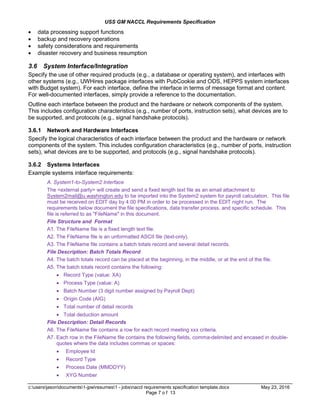 USS GM NACCL Requirements Specification
c:usersjasondocuments1-jpwresumes1 - jobsnaccl requirements specification template.docx May 23, 2016
Page 7 o f 13
 data processing support functions
 backup and recovery operations
 safety considerations and requirements
 disaster recovery and business resumption
3.6 System Interface/Integration
Specify the use of other required products (e.g., a database or operating system), and interfaces with
other systems (e.g., UWHires package interfaces with PubCookie and ODS, HEPPS system interfaces
with Budget system). For each interface, define the interface in terms of message format and content.
For well-documented interfaces, simply provide a reference to the documentation.
Outline each interface between the product and the hardware or network components of the system.
This includes configuration characteristics (e.g., number of ports, instruction sets), what devices are to
be supported, and protocols (e.g., signal handshake protocols).
3.6.1 Network and Hardware Interfaces
Specify the logical characteristics of each interface between the product and the hardware or network
components of the system. This includes configuration characteristics (e.g., number of ports, instruction
sets), what devices are to be supported, and protocols (e.g., signal handshake protocols).
3.6.2 Systems Interfaces
Example systems interface requirements:
A. System1-to-System2 Interface
The <external party> will create and send a fixed length text file as an email attachment to
System2mail@u.washington.edu to be imported into the System2 system for payroll calculation. This file
must be received on EDIT day by 4:00 PM in order to be processed in the EDIT night run. The
requirements below document the file specifications, data transfer process, and specific schedule. This
file is referred to as "FileName" in this document.
File Structure and Format
A1. The FileName file is a fixed length text file.
A2. The FileName file is an unformatted ASCII file (text-only).
A3. The FileName file contains a batch totals record and several detail records.
File Description: Batch Totals Record
A4. The batch totals record can be placed at the beginning, in the middle, or at the end of the file.
A5. The batch totals record contains the following:
 Record Type (value: XA)
 Process Type (value: A)
 Batch Number (3 digit number assigned by Payroll Dept)
 Origin Code (AIG)
 Total number of detail records
 Total deduction amount
File Description: Detail Records
A6. The FileName file contains a row for each record meeting xxx criteria.
A7. Each row in the FileName file contains the following fields, comma-delimited and encased in double-
quotes where the data includes commas or spaces:
 Employee Id
 Record Type
 Process Date (MMDDYY)
 XYG Number
 