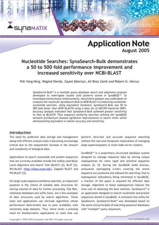 Copyright © 2003-2005 Synamatix sdn bhd. All rights reserved. www.synamatix.com
Nucleotide Searches: SynaSearch-Bulk demonstrates
a 50 to 500 fold performance improvement and
increased sensitivity over NCBI-BLAST
Application Note
August 2005
Poh Yang Ming, Wagied Davids, Zayed Albertyn, Ali Reza Zamli and Robert G. Hercus
SynaSearch-Bulk™ is a multiple query database search and alignment program
developed to interrogate nucleic acid patterns stored in SynaBASE™. To
investigate performance enhancements, benchmark analysis was undertaken to
compare the results for SynaSearch-Bulk to NCBI BLAST in conducting nucleotide-
nucleotide searches. Using equivalent hardware, SynaSearch-Bulk was 50 to
500 fold faster than NCBI BLASTN using a data set of 687,929 bacterial ORFs.
Accuracy analysis indicated that SynaSearch-Bulk achieved greater sensitivity
to that of BLASTN. Thus sequence similarity searches utilising the SynaBASE
network architecture showed significant improvements in search times whilst
demonstrating equivalent or better accuracy and sensitivity.
Introduction
The need for proficient data storage and management
along with efficient analysis tools is becoming increasingly
critical due to the exponential increase in the amount
and complexity of biological data.
Applications to search nucleotide and protein sequences
that are currently available include the widely-used Basic
Local Alignment and Search Tool (BLAST) [1], BLAT [2],
WU-BLAST (http://blast.wustl.edu), Gapped BLAST and
PSI-BLAST [3].
For large-scale sequence similarity searches, an important
question is the choice of suitable data structures for
storing volumes of data for further processing. Flat files,
relational databases and suffix trees, are a few examples
of data structures used by search algorithms. These
tools and applications use intricate algorithms whose
performance deteriorates due to poor scalability with
extremely large datasets. Thus, there exists a pressing
need for bioinformatics applications or tools that can
perform ultra-fast and accurate sequence searching
without the cost and manpower implications of managing
large supercomputers or multi-node server clusters.
SynaBASE™ is a proprietary structured database system
designed to manage sequence data by storing unique
subsequences for more rapid and sensitive sequence
analysis [4, 5]. During the SynaBASE build process,
exhaustive overlapping k-mers covering the entire
sequence are produced and indexed for searching. Due to
subsequence redundancy being minimised in SynaBASE,
a fraction of the space is required for efficient data
storage. Alignment to these subsequences reduces the
time cost of obtaining the best matches. SynaSearch™ is
an application designed to search nucleotide and protein
sequences stored in SynaBASE. A command line utility for
SynaSearch, SynaSearch-Bulk™ was developed based on
the same core principles of searching sequence databases
with “multiple” query sequences.
 