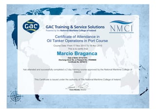 Certificate of Attendance in
Oil Tanker Operations in Port Course
Course Date: From 17 Nov 2015 To 18 Nov 2015
This is to certify that
Marcio Braganca
Date of Birth: 07/12/1974
Discharge Book No. or Passport No.: FK899886
Certificate No. 65702/15
has attended and successfully completed a 2 day training course approved by the National Maritime College of
Ireland.
This Certificate is issued under the authority of The National Maritime College of Ireland.
Conor Mowlds, Director
 