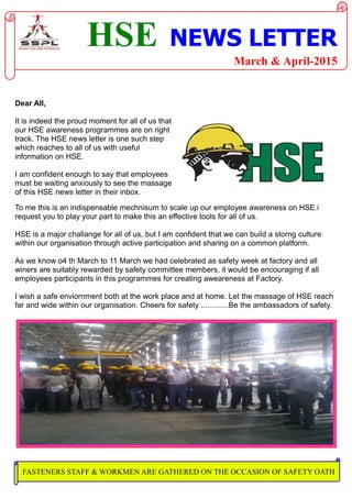 HSE NEWS LETTER
March & April-2015
Dear All,
It is indeed the proud moment for all of us that
our HSE awareness programmes are on right
track. The HSE news letter is one such step
which reaches to all of us with useful
information on HSE.
I am confident enough to say that employees
must be waiting anxiously to see the massage
of this HSE news letter in their inbox.
To me this is an indispensable mechnisum to scale up our employee awareness on HSE.i
request you to play your part to make this an effective tools for all of us.
HSE is a major challange for all of us, but I am confident that we can build a storng culture
within our organisation through active participation and sharing on a common platform.
As we know o4 th March to 11 March we had celebrated as safety week at factory and all
winers are suitably rewarded by safety committee members, it would be encouraging if all
employees participants in this programmes for creating aweareness at Factory.
I wish a safe enviornment both at the work place and at home. Let the massage of HSE reach
far and wide within our organisation. Cheers for safety .............Be the ambassadors of safety.
FASTENERS STAFF & WORKMEN ARE GATHERED ON THE OCCASION OF SAFETY OATH
 