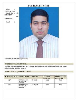 CURRICULUM VITAE
Name :
PRITAM DAS
Mobile No. : +91-
9836002488
+91-
8583903148
Email :
pritam007.9836002488@gmail.com
PROFESSIONAL OBJECTIVE:
I would like to establish myself in a Pharmaceutical Domain that offers satisfaction and where
achievement gets its due reward.
EDUCATIONAL QUALIFICATIONS:
QUALIFICATION INSTITUTION BOARD YEAR OF
PASSING
PERCENTAGE
OBTAINED
10TH BIDHANNAGAR
MUNICIPAL
SCHOOL
WBBSE 2010 76%
12TH BIDHANNAGAR
MUNICIPAL
SCHOOL
WBCHSE 2012 64%
 
