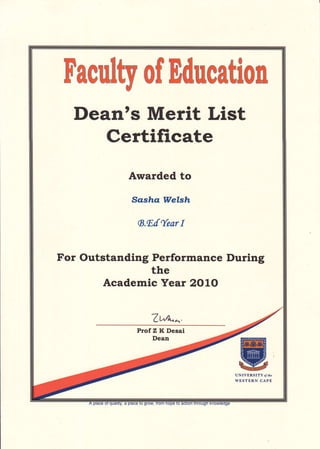 Dean's Merit List
Certificate
Awarded to
Sasha Wel"sh
ts.Et{ear I
For Outstanding Performance During
the
Academic Year 2OLO
7t {1.^.
tr'aculty of Educatlon
Prof Z K Desai
Dean
 
