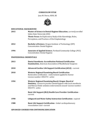 CURRICULUM VITAE
Jana M. Pierce, RDH, BS
EDUCATIONAL BACKGROUND
2015 Master of Science in Dental Hygiene Education, currently enrolled
Idaho State University (ISU)
Thesis Focus: An Exploratory Study of the Knowledge, Roles,
Perceptions, and Practices of Oral Implantology
2012 Bachelor of Science, Oregon Institute of Technology (OIT)
Concentration: Dental Hygiene
1994 Associate of Applied Science, Portland Community College (PCC)
Concentration: Dental Hygiene
PROFESSIONAL CREDENTIALS
2013 Dental Anesthesia Accreditation National Certification
Examination, American Association of Maxillofacial Surgeons
2010 Advanced Cardiac Life Support Certification (ACLS) - current
2010 Western Regional Examining Board Certification
Restorative certification - endorsement applied to license
License number: DH2372 - active
1994 Western Regional Examining Board; Oregon Board of
Dentistry, License to practice dental hygiene with local anesthesia
and Nitrous Oxide sedation endorsements issued- License number:
DH2372 - active
Basic Life Support (BLS) Health Care Provider Certification -
current
1990 Lifeguard and Water Safety Instruction Certification - expired
1988 Basic Life Support Certification - Initial cardiopulmonary
resuscitation card - current
ADVANCED COURSES FOR CONTINUING EDUCATION
 